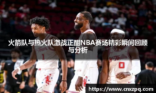 火箭队与热火队激战正酣NBA赛场精彩瞬间回顾与分析